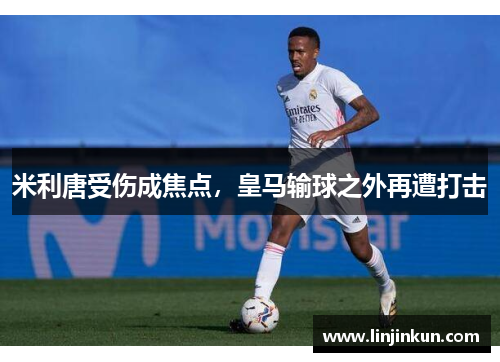 米利唐受伤成焦点,皇马输球之外再遭打击 米利唐受伤成焦点,皇马输球之外再遭打击