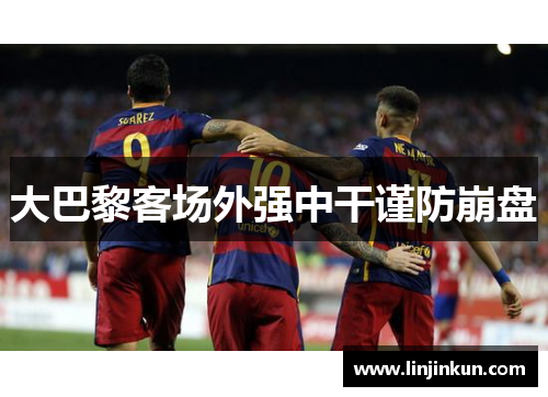大巴黎客场外强中干谨防崩盘 大巴黎客场外强中干谨防崩盘